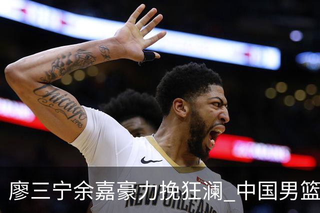 廖三宁余嘉豪力挽狂澜 中国男篮惊险闯进亚运会四强